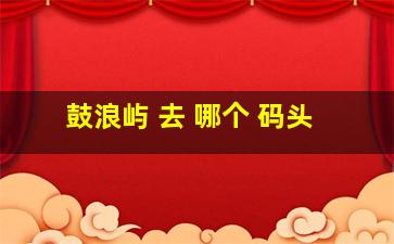 鼓浪屿 去 哪个 码头